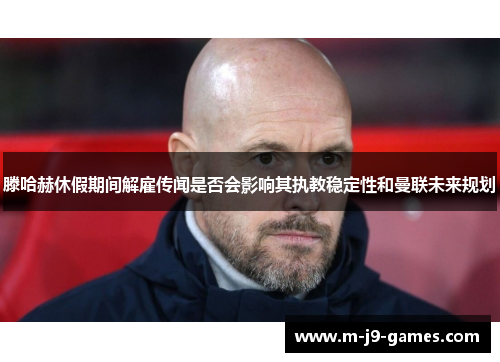 滕哈赫休假期间解雇传闻是否会影响其执教稳定性和曼联未来规划
