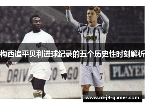 梅西追平贝利进球纪录的五个历史性时刻解析