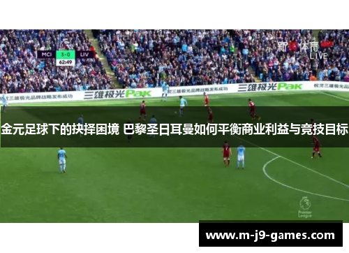 金元足球下的抉择困境 巴黎圣日耳曼如何平衡商业利益与竞技目标