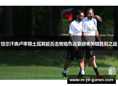 恰尔汗奥卢率领土耳其能否击败格鲁吉亚迎来关键胜利之战 恰尔汗奥卢率领土耳其能否击败格鲁吉亚迎来关键胜利之战