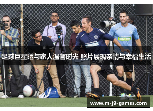 足球巨星晒与家人温馨时光 照片展现亲情与幸福生活 足球巨星晒与家人温馨时光 照片展现亲情与幸福生活