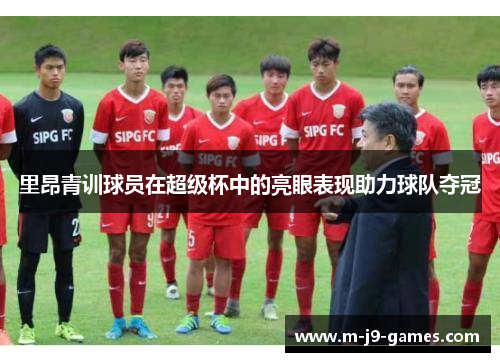 里昂青训球员在超级杯中的亮眼表现助力球队夺冠 里昂青训球员在超级杯中的亮眼表现助力球队夺冠