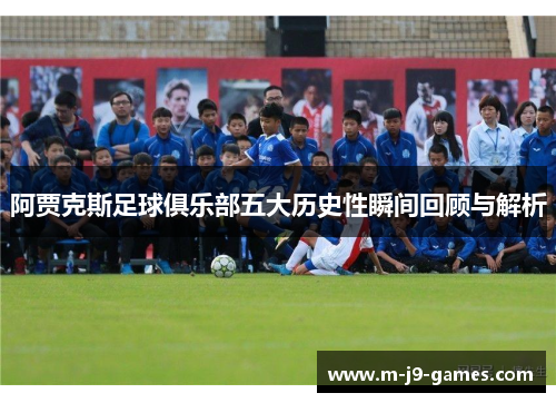 阿贾克斯足球俱乐部五大历史性瞬间回顾与解析 阿贾克斯足球俱乐部五大历史性瞬间回顾与解析