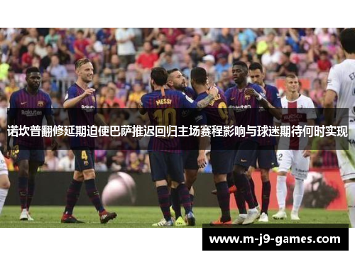 诺坎普翻修延期迫使巴萨推迟回归主场赛程影响与球迷期待何时实现