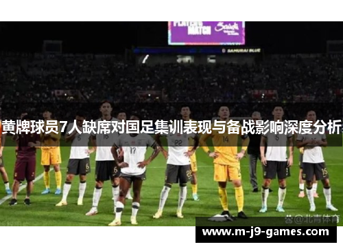 黄牌球员7人缺席对国足集训表现与备战影响深度分析